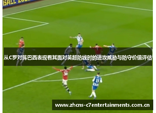 从C罗对阵巴西表现看其面对英超防线时的进攻威胁与防守价值评估 从C罗对阵巴西表现看其面对英超防线时的进攻威胁与防守价值评估